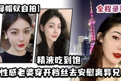 绿帽奴自拍让性感老婆穿开档丝去安慰离异兄弟精液吃到饱全程录制