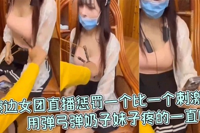 擦边女团直播惩罚一个比一个刺激用弹弓弹奶子妹子疼的一直叫
