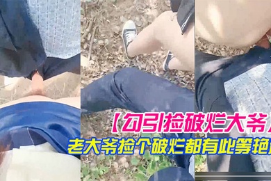 勾引捡破烂大爷小树林激战长屌被口快感直击天灵盖老大爷捡个破烂都有此等艳遇