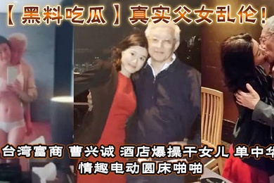 【黑料吃瓜】真实父女乱伦！台湾富商_曹兴诚_酒店爆操干女儿_单中华_情趣电动圆床啪啪干女儿视频流出！
