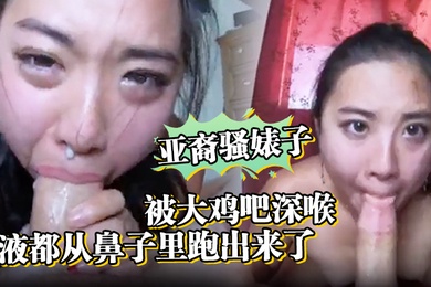 亚裔骚婊子被大鸡吧深喉口射精液都从鼻子里跑出来了