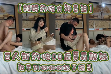 推特约炮大神泰迪百人斩约炮00后萝莉靓妹被干到啊啊啊奶子摇晃