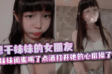 想干妹妹的女朋友，跟妹妹闺蜜喝了点酒打开她的心扉操了她