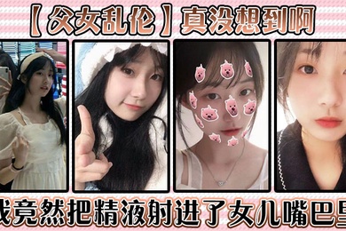 父女乱伦真没想到啊我竟然把精液射进了女儿嘴巴里