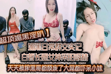 超顶媚黑淫趴媚黑日常群交实记白皙长腿女神采阳吸精天天被榨黑哥都颓废了大屌都吓呆小妹
