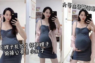 【嫂子乱伦】怀孕嫂子偷操公务员小叔子，大哥出差屄都绿了