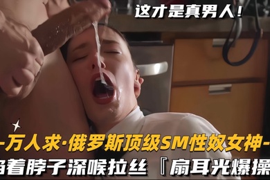 万人求.俄罗斯顶级SM性奴女神掐着脖子深喉拉丝扇耳光爆操