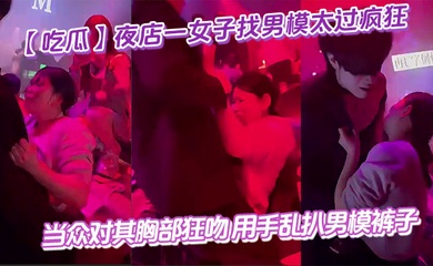 【吃瓜】夜店一女子找男模太过疯狂 当众对其胸部狂吻 用手乱扒男模裤子 给男模整不会了